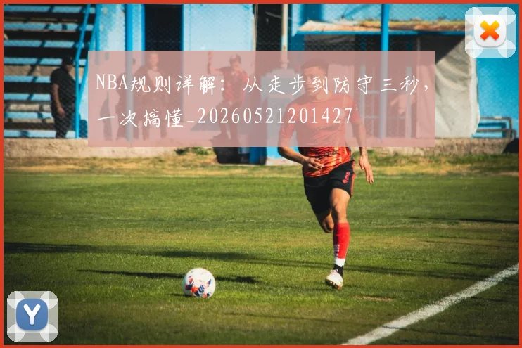 NBA规则详解：从走步到防守三秒，一次搞懂_20260521201427