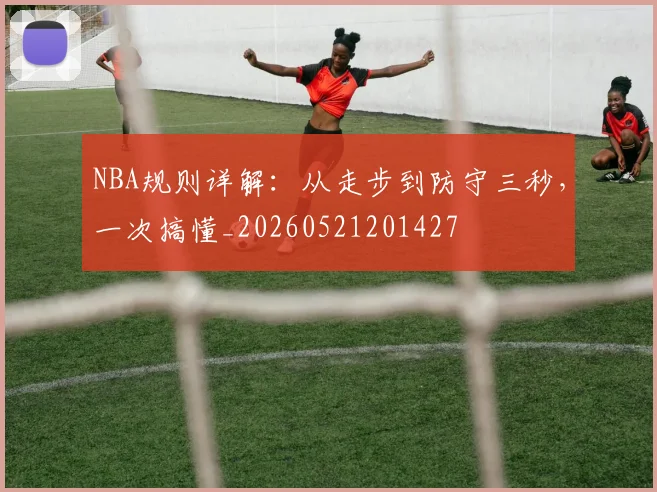 NBA规则详解：从走步到防守三秒，一次搞懂_20260521201427