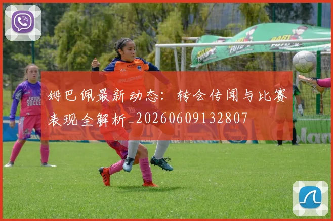 姆巴佩最新动态:转会传闻与比赛表现全解析_20260609132807