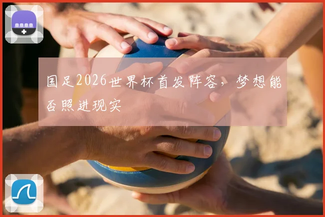 国足2026世界杯首发阵容,梦想能否照进现实