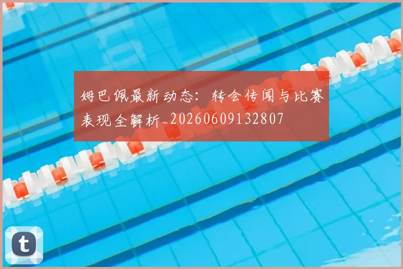 姆巴佩最新动态:转会传闻与比赛表现全解析_20260609132807